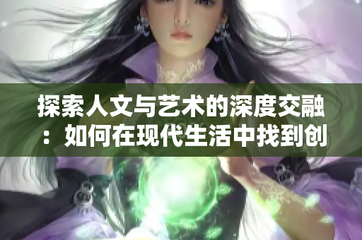 探索人文与艺术的深度交融：如何在现代生活中找到创意与灵感的源泉