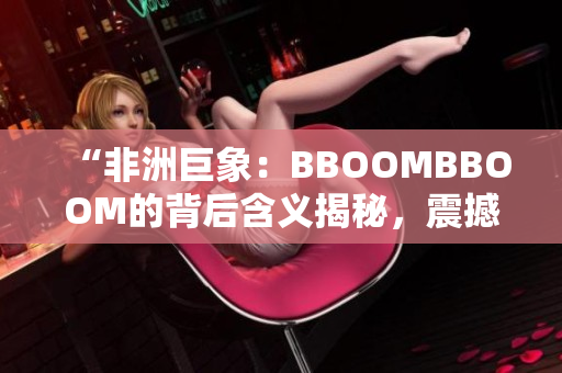 “非洲巨象：BBOOMBBOOM的背后含义揭秘，震撼力量引发深思”