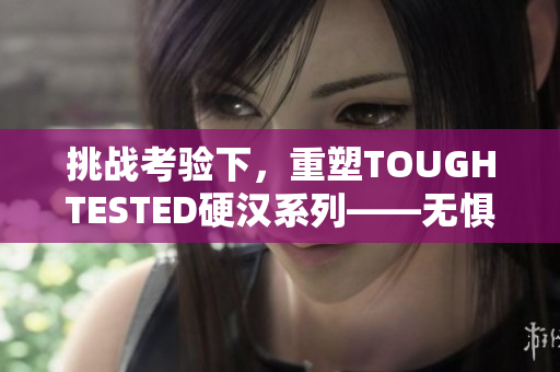 挑战考验下，重塑TOUGHTESTED硬汉系列——无惧苛刻环境的耐久者