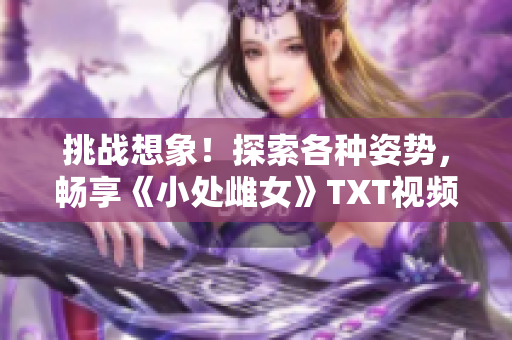 挑战想象！探索各种姿势，畅享《小处雌女》TXT视频的乐趣