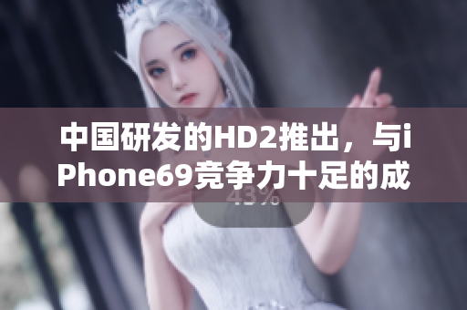 中国研发的HD2推出，与iPhone69竞争力十足的成熟产品