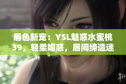 唇色新宠：YSL魅惑水蜜桃39，轻柔媚惑，唇间缔造迷人自然色彩