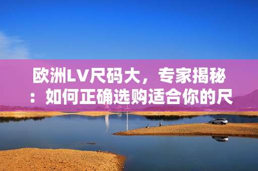 欧洲LV尺码大，专家揭秘：如何正确选购适合你的尺码？