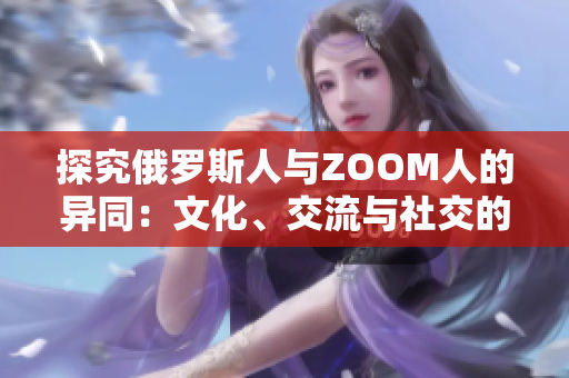 探究俄罗斯人与ZOOM人的异同：文化、交流与社交的对比