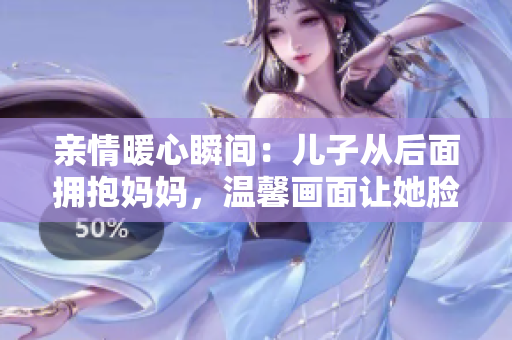 亲情暖心瞬间：儿子从后面拥抱妈妈，温馨画面让她脸红