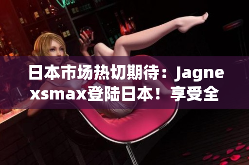 日本市场热切期待：Jagnexsmax登陆日本！享受全新体验