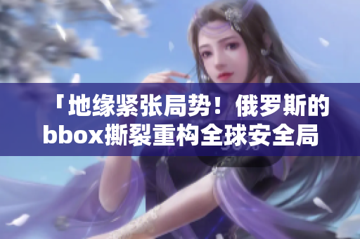 「地缘紧张局势！俄罗斯的bbox撕裂重构全球安全局面」