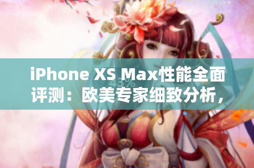 iPhone XS Max性能全面评测：欧美专家细致分析，性能表现揭秘