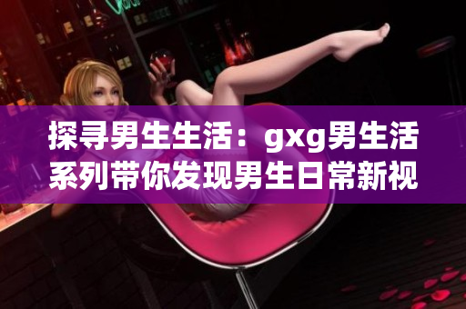 探寻男生生活：gxg男生活系列带你发现男生日常新视角