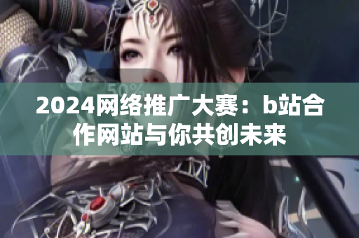 2024网络推广大赛：b站合作网站与你共创未来