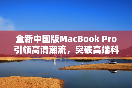 全新中国版MacBook Pro引领高清潮流，突破高端科技边界