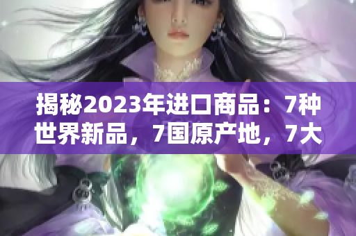 揭秘2023年进口商品：7种世界新品，7国原产地，7大惊喜！