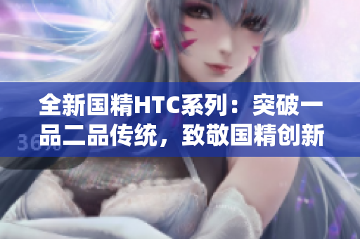 全新国精HTC系列：突破一品二品传统，致敬国精创新