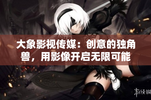 大象影视传媒：创意的独角兽，用影像开启无限可能