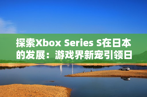 探索Xbox Series S在日本的发展：游戏界新宠引领日本市场潮流