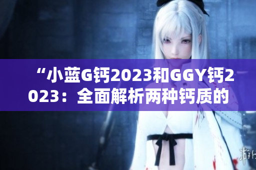 “小蓝G钙2023和GGY钙2023：全面解析两种钙质的功效与适用场景”