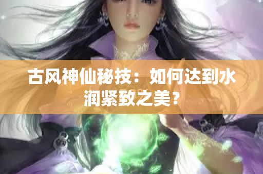 古风神仙秘技：如何达到水润紧致之美？