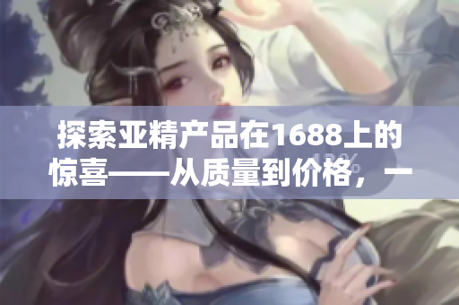 探索亚精产品在1688上的惊喜——从质量到价格，一网打尽！