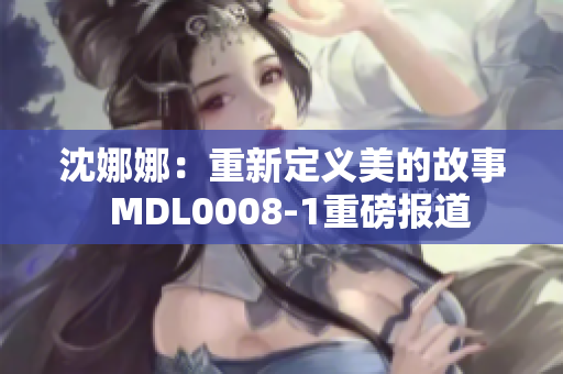 沈娜娜：重新定义美的故事  MDL0008-1重磅报道