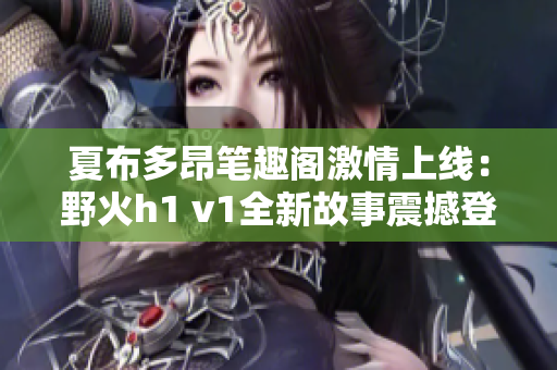 夏布多昂笔趣阁激情上线：野火h1 v1全新故事震撼登场！