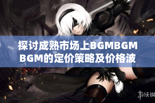 探讨成熟市场上BGMBGMBGM的定价策略及价格波动原因