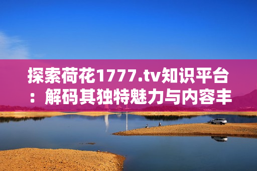 探索荷花1777.tv知识平台：解码其独特魅力与内容丰富性