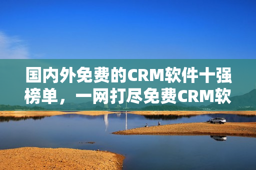 国内外免费的CRM软件十强榜单，一网打尽免费CRM软件推荐