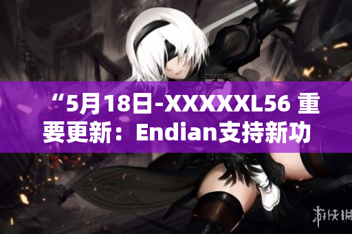 “5月18日-XXXXXL56 重要更新：Endian支持新功能发布”