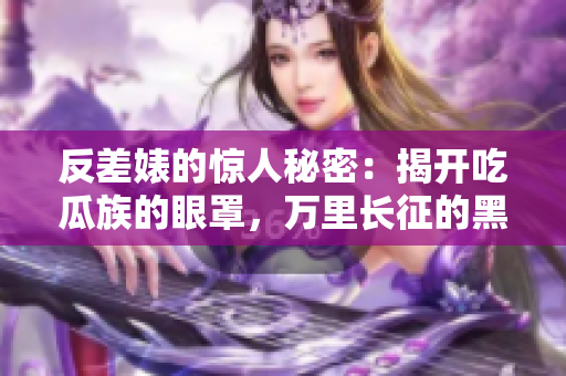 反差婊的惊人秘密：揭开吃瓜族的眼罩，万里长征的黑料汇总