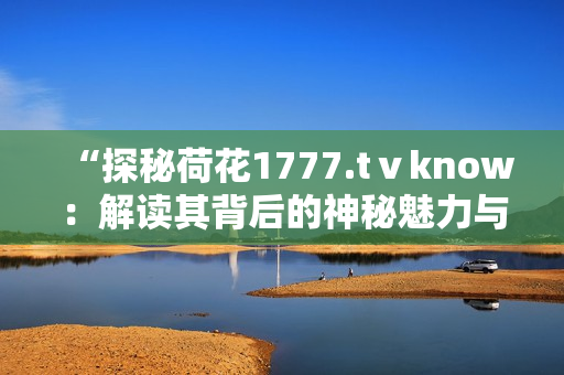 “探秘荷花1777.tⅴknow：解读其背后的神秘魅力与独特魔法”