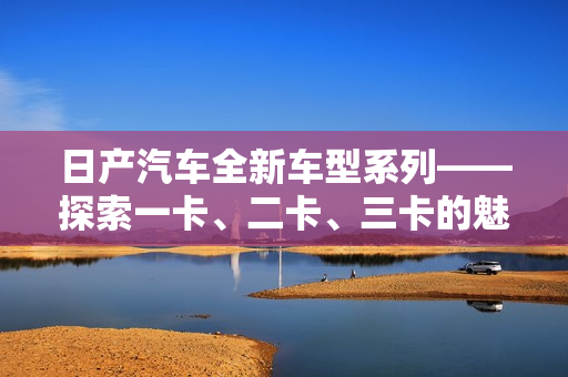 日产汽车全新车型系列——探索一卡、二卡、三卡的魅力世界