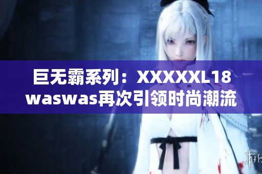 巨无霸系列：XXXXXL18waswas再次引领时尚潮流