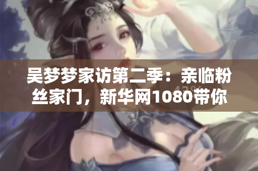 吴梦梦家访第二季：亲临粉丝家门，新华网1080带你现场感受