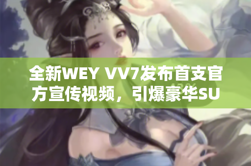 全新WEY VV7发布首支官方宣传视频，引爆豪华SUV市场的新风潮