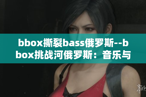 bbox撕裂bass俄罗斯--bbox挑战河俄罗斯：音乐与电子体验