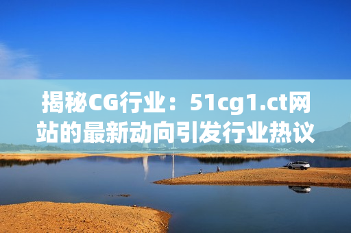 揭秘CG行业：51cg1.ct网站的最新动向引发行业热议