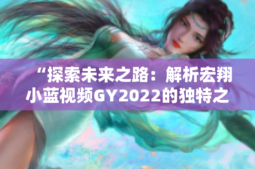 “探索未来之路：解析宏翔小蓝视频GY2022的独特之处”