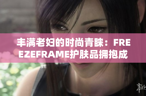 丰满老妇的时尚青睐：FREEZEFRAME护肤品拥抱成熟之美