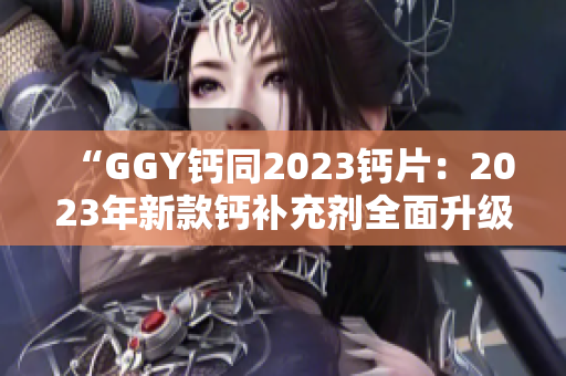 “GGY钙同2023钙片：2023年新款钙补充剂全面升级！”