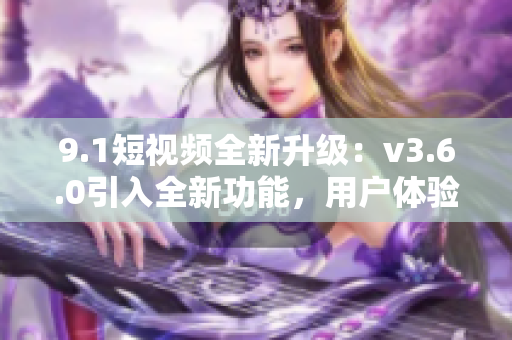 9.1短视频全新升级：v3.6.0引入全新功能，用户体验再提升！