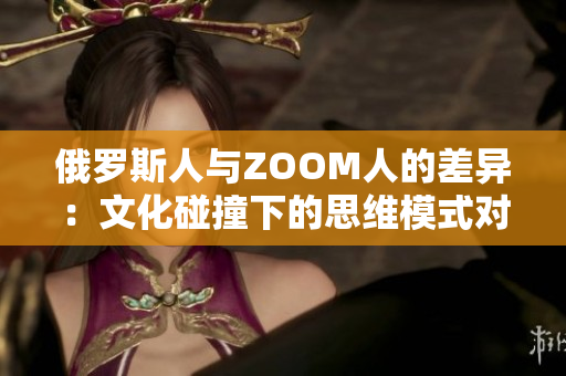 俄罗斯人与ZOOM人的差异：文化碰撞下的思维模式对比