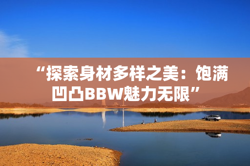 “探索身材多样之美：饱满凹凸BBW魅力无限”