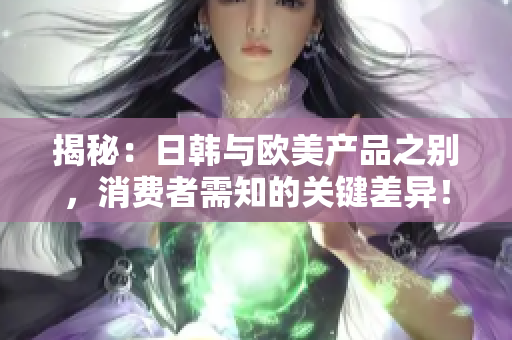 揭秘：日韩与欧美产品之别，消费者需知的关键差异！