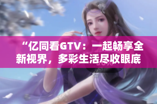 “亿同看GTV：一起畅享全新视界，多彩生活尽收眼底！”