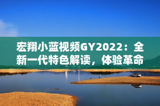 宏翔小蓝视频GY2022：全新一代特色解读，体验革命性功能