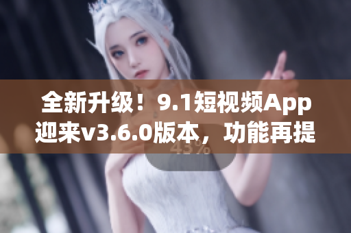 全新升级！9.1短视频App迎来v3.6.0版本，功能再提升！