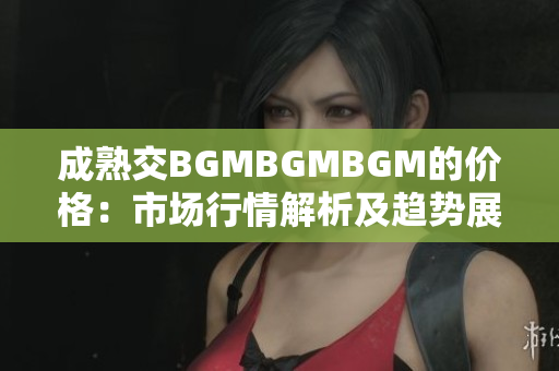 成熟交BGMBGMBGM的价格：市场行情解析及趋势展望