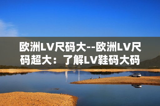 欧洲LV尺码大--欧洲LV尺码超大：了解LV鞋码大码趋势及购物建议