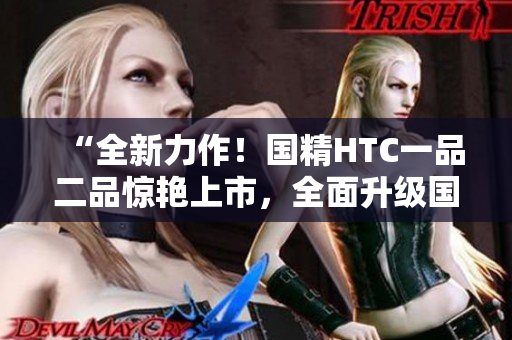 “全新力作！国精HTC一品二品惊艳上市，全面升级国精产品！”