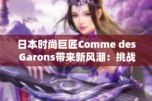 日本时尚巨匠Comme des Garons带来新风潮：挑战传统，突破界限